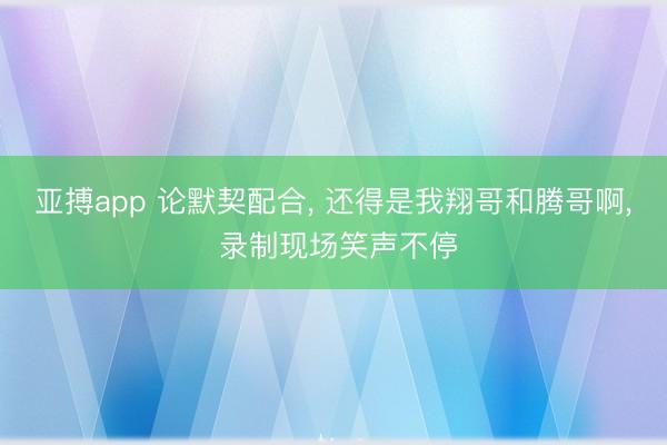 亚搏app 论默契配合， 还得是我翔哥和腾哥啊， 录制现场笑声不停