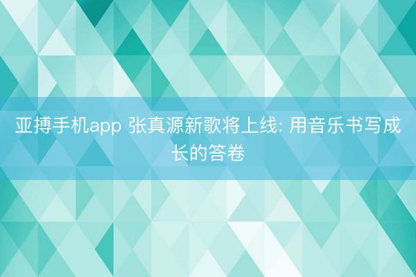 亚搏手机app 张真源新歌将上线: 用音乐书写成长的答卷