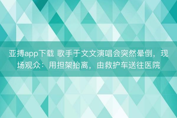 亚搏app下载 歌手于文文演唱会突然晕倒,现场观众:用担架抬离,由救护车送往医院