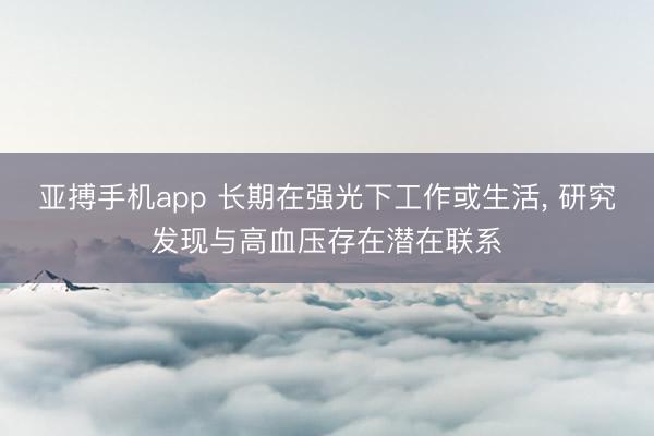 亚搏手机app 长期在强光下工作或生活, 研究发现与高血压存在潜在联系