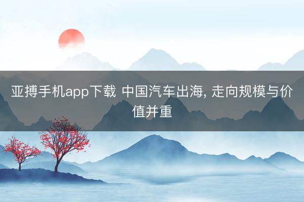 亚搏手机app下载 中国汽车出海， 走向规模与价值并重