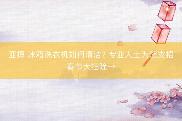亚搏 冰箱洗衣机如何清洁? 专业人士为您支招春节大扫除→