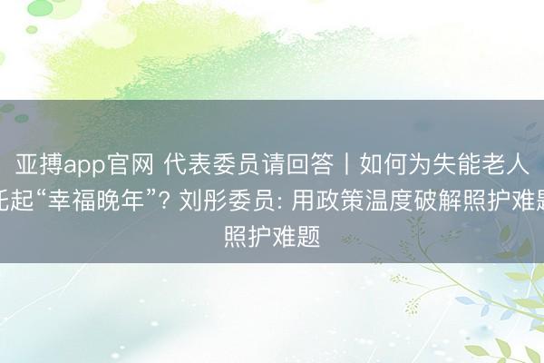 亚搏app官网 代表委员请回答丨如何为失能老人托起“幸福晚年”? 刘彤委员: 用政策温度破解照护难题