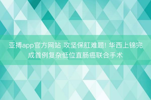 亚搏app官方网站 攻坚保肛难题! 华西上锦完成首例复杂低位直肠癌联合手术