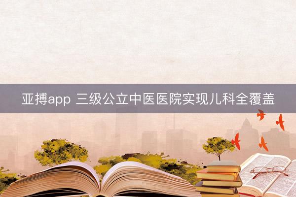 亚搏app 三级公立中医医院实现儿科全覆盖
