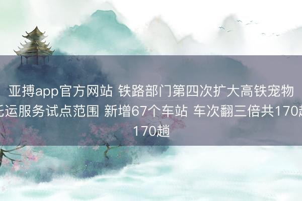 亚搏app官方网站 铁路部门第四次扩大高铁宠物托运服务试点范围 新增67个车站 车次翻三倍共170趟