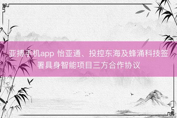 亚搏手机app 怡亚通、投控东海及蜂涌科技签署具身智能项目三方合作协议