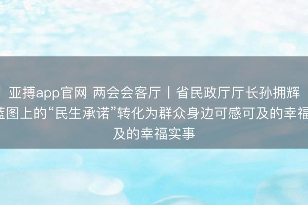 亚搏app官网 两会会客厅丨省民政厅厅长孙拥辉: 将蓝图上的“民生承诺”转化为群众身边可感可及的幸福实事
