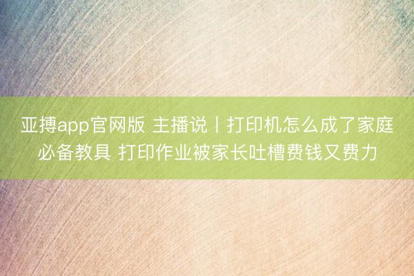 亚搏app官网版 主播说丨打印机怎么成了家庭必备教具 打印作业被家长吐槽费钱又费力
