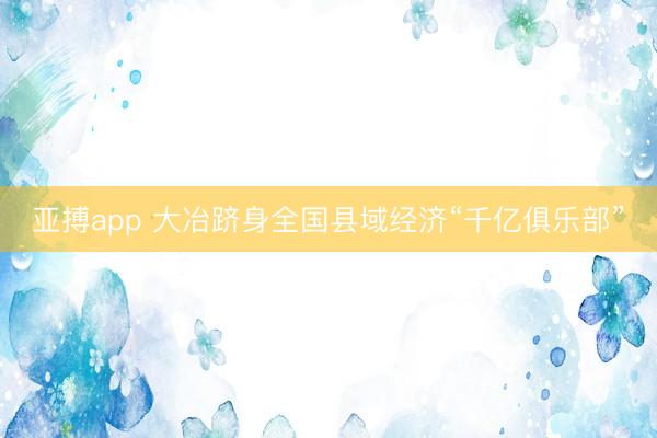 亚搏app 大冶跻身全国县域经济“千亿俱乐部”