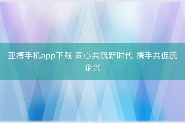 亚搏手机app下载 同心共筑新时代 携手共促民企兴