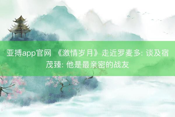 亚搏app官网 《激情岁月》走近罗麦多: 谈及宿茂臻: 他是最亲密的战友
