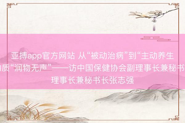 亚搏app官方网站 从“被动治病”到“主动养生”， 食药物质“润物无声”——访中国保健协会副理事长兼秘书长张志强