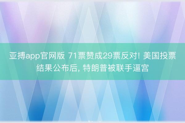 亚搏app官网版 71票赞成29票反对! 美国投票结果公布后， 特朗普被联手逼宫