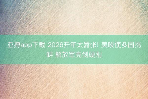 亚搏app下载 2026开年太嚣张! 美唆使多国挑衅 解放军亮剑硬刚