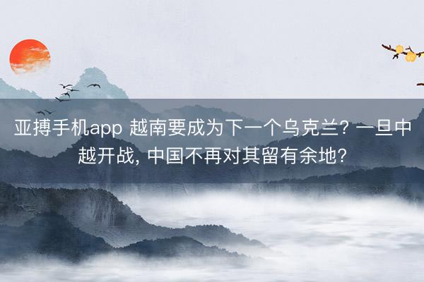 亚搏手机app 越南要成为下一个乌克兰? 一旦中越开战， 中国不再对其留有余地?