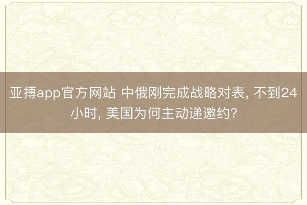 亚搏app官方网站 中俄刚完成战略对表， 不到24小时， 美国为何主动递邀约?