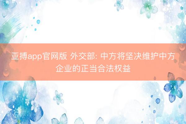 亚搏app官网版 外交部: 中方将坚决维护中方企业的正当合法权益