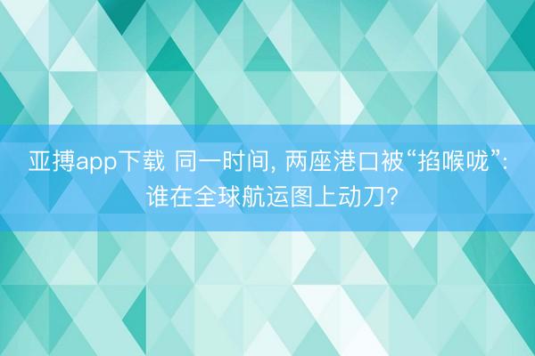 亚搏app下载 同一时间， 两座港口被“掐喉咙”: 谁在全球航运图上动刀?