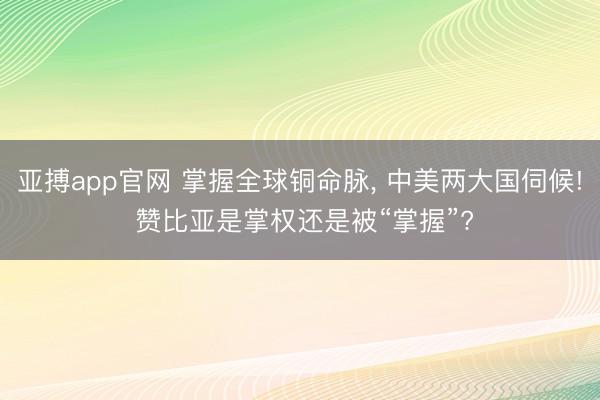 亚搏app官网 掌握全球铜命脉, 中美两大国伺候! 赞比亚是掌权还是被“掌握”?