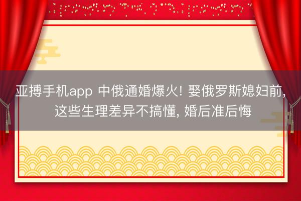 亚搏手机app 中俄通婚爆火! 娶俄罗斯媳妇前， 这些生理差异不搞懂， 婚后准后悔