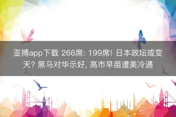 亚搏app下载 266席: 199席! 日本政坛或变天? 黑马对华示好， 高市早苗遭美冷遇