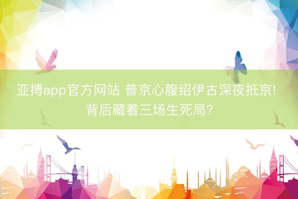 亚搏app官方网站 普京心腹绍伊古深夜抵京! 背后藏着三场生死局?