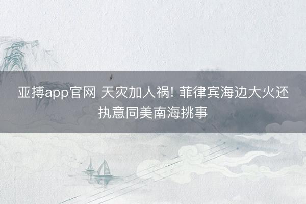 亚搏app官网 天灾加人祸! 菲律宾海边大火还执意同美南海挑事