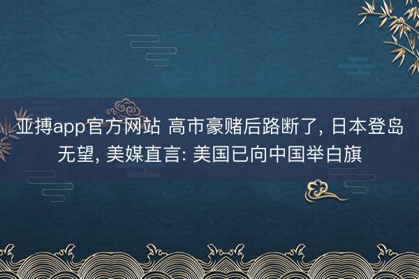 亚搏app官方网站 高市豪赌后路断了， 日本登岛无望， 美媒直言: 美国已向中国举白旗