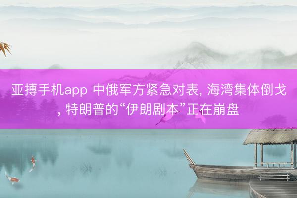 亚搏手机app 中俄军方紧急对表, 海湾集体倒戈, 特朗普的“伊朗剧本”正在崩盘