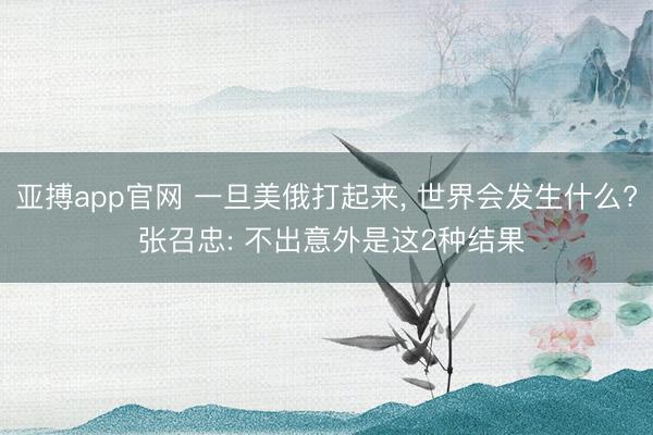 亚搏app官网 一旦美俄打起来， 世界会发生什么? 张召忠: 不出意外是这2种结果