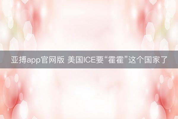 亚搏app官网版 美国ICE要“霍霍”这个国家了