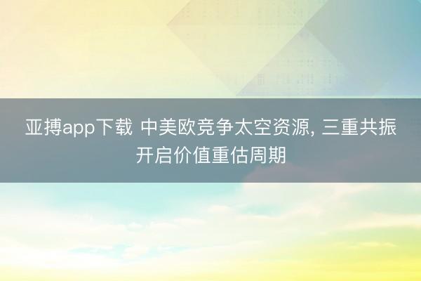 亚搏app下载 中美欧竞争太空资源， 三重共振开启价值重估周期