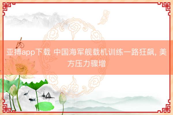 亚搏app下载 中国海军舰载机训练一路狂飙, 美方压力骤增