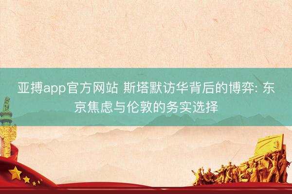 亚搏app官方网站 斯塔默访华背后的博弈: 东京焦虑与伦敦的务实选择