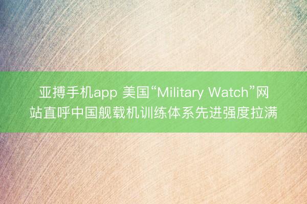 亚搏手机app 美国“Military Watch”网站直呼中国舰载机训练体系先进强度拉满