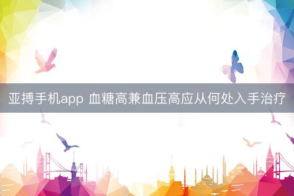 亚搏手机app 血糖高兼血压高应从何处入手治疗