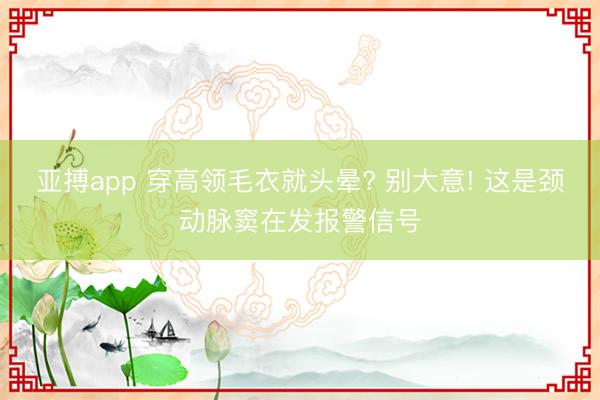 亚搏app 穿高领毛衣就头晕? 别大意! 这是颈动脉窦在发报警信号