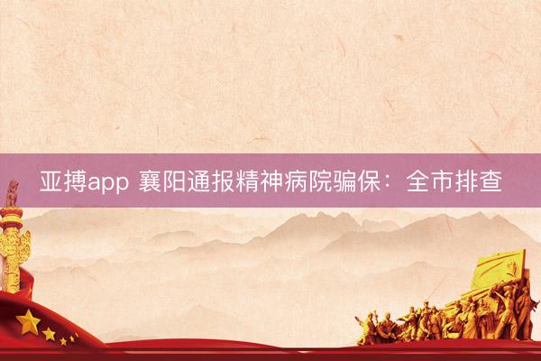 亚搏app 襄阳通报精神病院骗保：全市排查