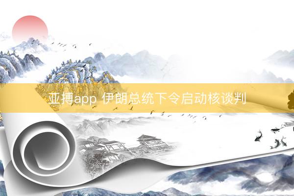 亚搏app 伊朗总统下令启动核谈判