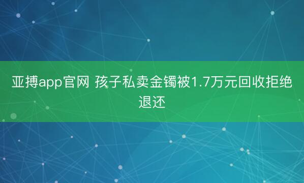 亚搏app官网 孩子私卖金镯被1.7万元回收拒绝退还