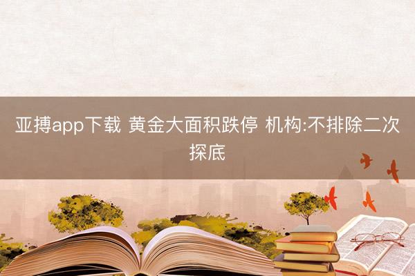 亚搏app下载 黄金大面积跌停 机构:不排除二次探底