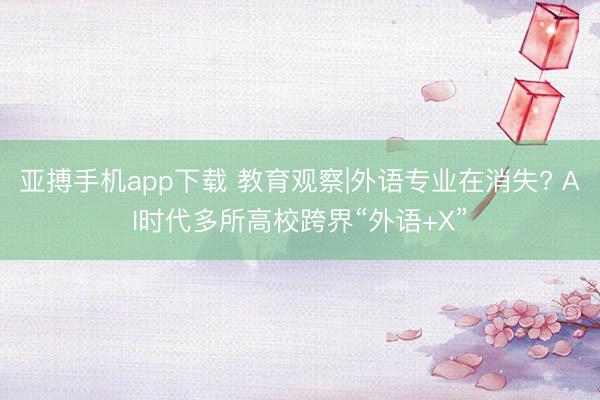亚搏手机app下载 教育观察|外语专业在消失? AI时代多所高校跨界“外语+X”