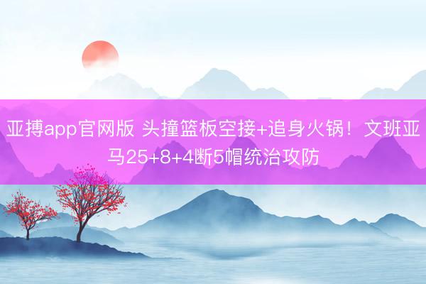 亚搏app官网版 头撞篮板空接+追身火锅！文班亚马25+8+4断5帽统治攻防