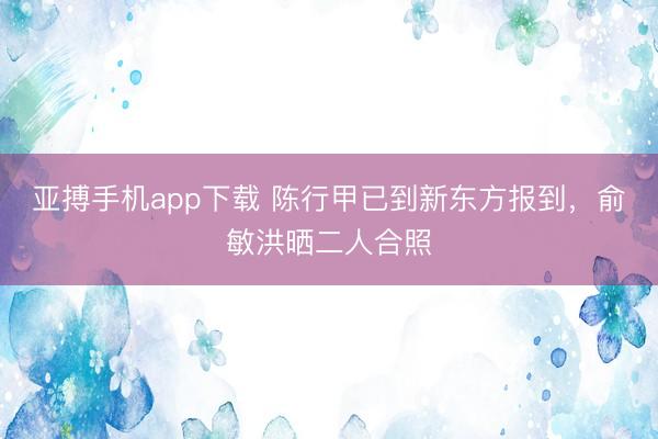 亚搏手机app下载 陈行甲已到新东方报到,俞敏洪晒二人合照