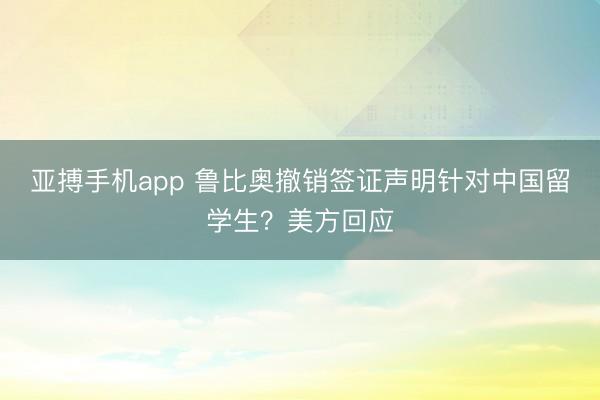 亚搏手机app 鲁比奥撤销签证声明针对中国留学生？美方回应