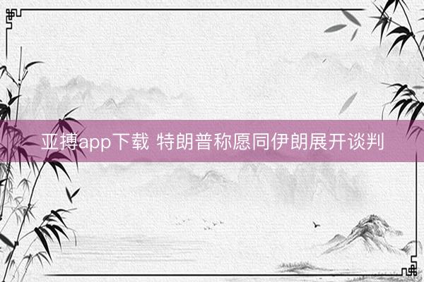 亚搏app下载 特朗普称愿同伊朗展开谈判