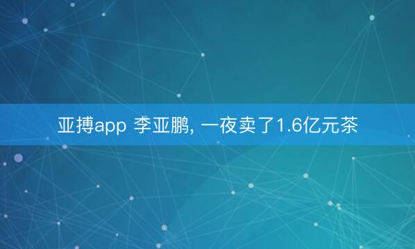 亚搏app 李亚鹏， 一夜卖了1.6亿元茶
