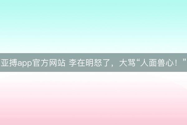 亚搏app官方网站 李在明怒了，大骂“人面兽心！”