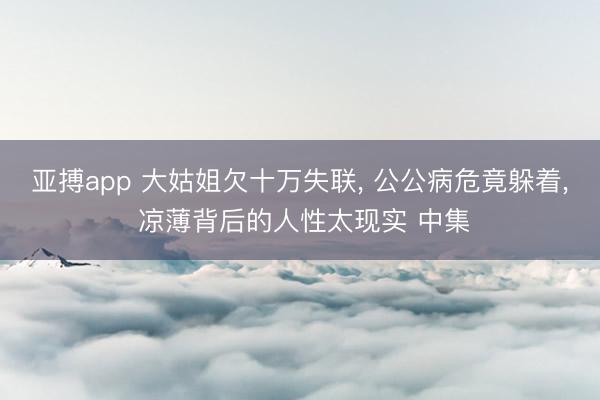 亚搏app 大姑姐欠十万失联， 公公病危竟躲着， 凉薄背后的人性太现实 中集